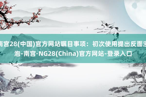 南宫28(中国)官方网站瞩目事项：初次使用提出反面浸泡-南宫·NG28(China)官方网站-登录入口