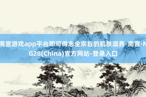 南宫游戏app平台即可得志全宗旨的肌肤滋养-南宫·NG28(China)官方网站-登录入口