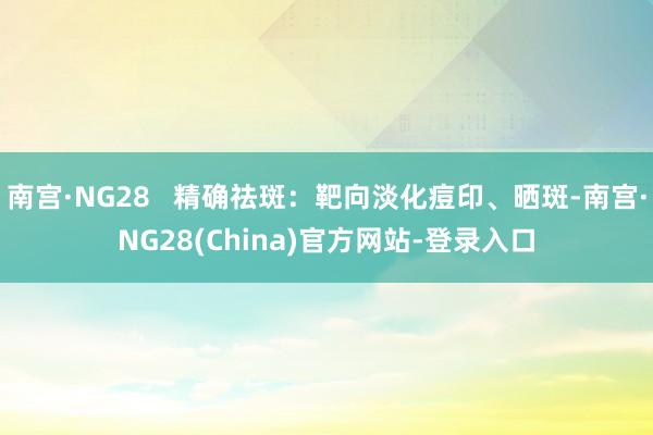 南宫·NG28   精确祛斑：靶向淡化痘印、晒斑-南宫·NG28(China)官方网站-登录入口