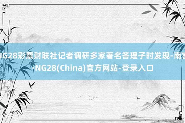 NG28彩票财联社记者调研多家著名答理子时发现-南宫·NG28(China)官方网站-登录入口