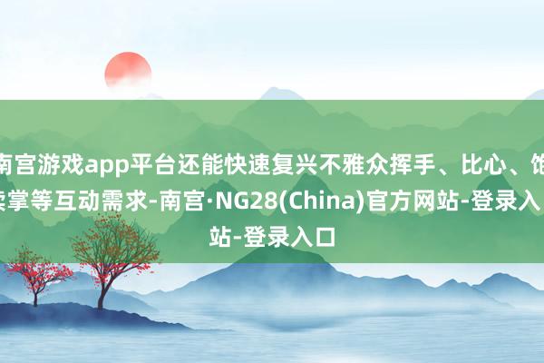 南宫游戏app平台还能快速复兴不雅众挥手、比心、饱读掌等互动需求-南宫·NG28(China)官方网站-登录入口