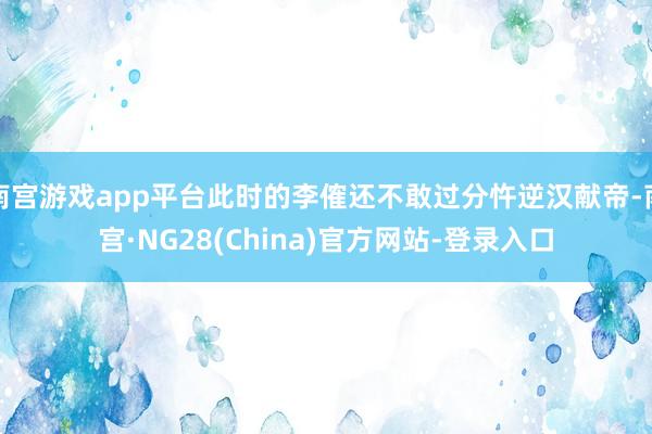 南宫游戏app平台此时的李傕还不敢过分忤逆汉献帝-南宫·NG28(China)官方网站-登录入口
