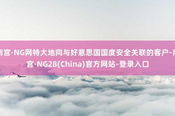 南宫·NG网特大地向与好意思国国度安全关联的客户-南宫·NG28(China)官方网站-登录入口