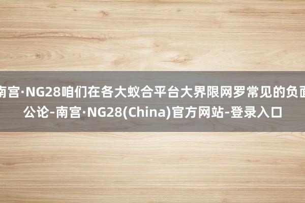 南宫·NG28咱们在各大蚁合平台大界限网罗常见的负面公论-南宫·NG28(China)官方网站-登录入口