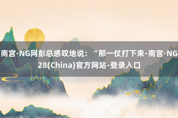 南宫·NG网彭总感叹地说：“那一仗打下来-南宫·NG28(China)官方网站-登录入口