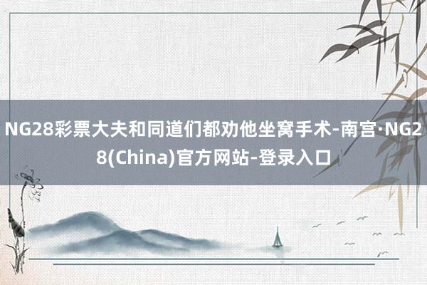 NG28彩票大夫和同道们都劝他坐窝手术-南宫·NG28(China)官方网站-登录入口