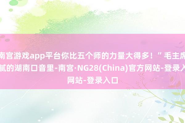 南宫游戏app平台你比五个师的力量大得多！”毛主席油腻的湖南口音里-南宫·NG28(China)官方网站-登录入口