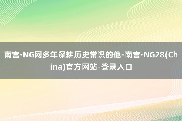 南宫·NG网多年深耕历史常识的他-南宫·NG28(China)官方网站-登录入口