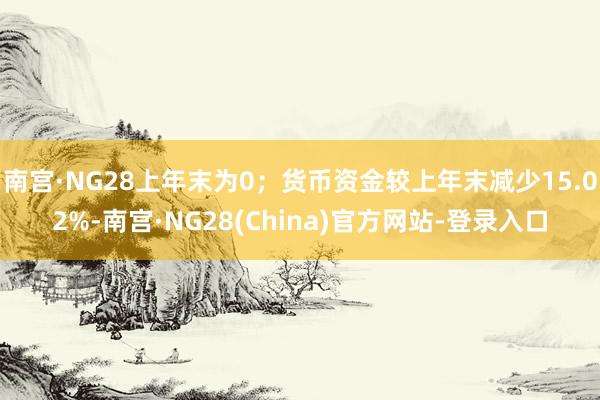 南宫·NG28上年末为0；货币资金较上年末减少15.02%-南宫·NG28(China)官方网站-登录入口