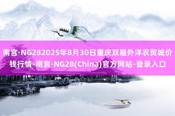 南宫·NG282025年8月30日重庆双福外洋农贸城价钱行情-南宫·NG28(China)官方网站-登录入口