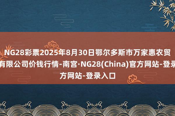 NG28彩票2025年8月30日鄂尔多斯市万家惠农贸市集有限公司价钱行情-南宫·NG28(China)官方网站-登录入口