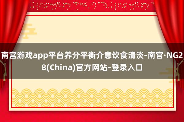 南宫游戏app平台养分平衡介意饮食清淡-南宫·NG28(China)官方网站-登录入口