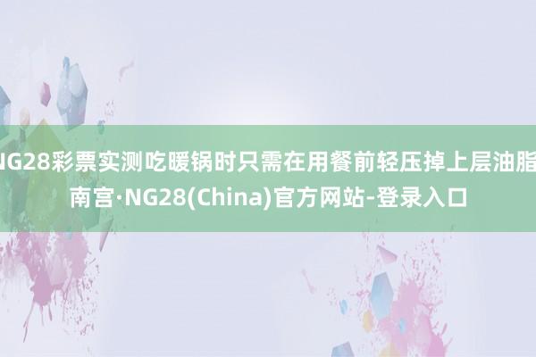 NG28彩票实测吃暖锅时只需在用餐前轻压掉上层油脂-南宫·NG28(China)官方网站-登录入口