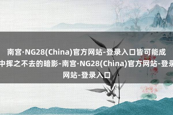 南宫·NG28(China)官方网站-登录入口皆可能成为心中挥之不去的暗影-南宫·NG28(China)官方网站-登录入口