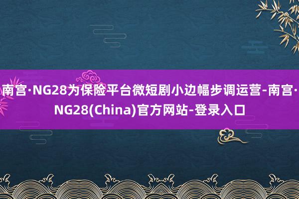 南宫·NG28为保险平台微短剧小边幅步调运营-南宫·NG28(China)官方网站-登录入口