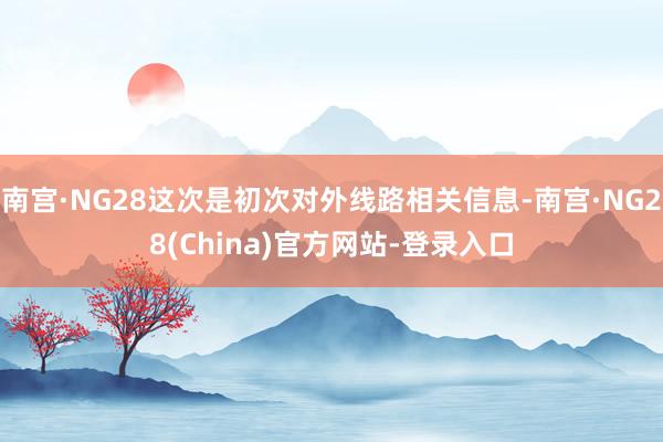 南宫·NG28这次是初次对外线路相关信息-南宫·NG28(China)官方网站-登录入口