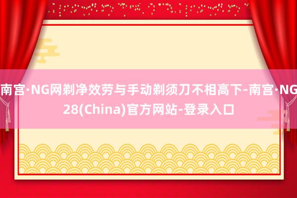 南宫·NG网剃净效劳与手动剃须刀不相高下-南宫·NG28(China)官方网站-登录入口