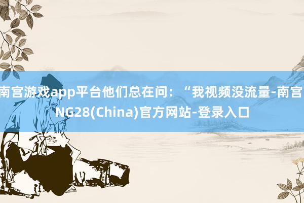 南宫游戏app平台他们总在问：“我视频没流量-南宫·NG28(China)官方网站-登录入口