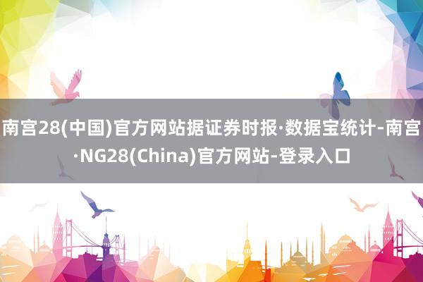 南宫28(中国)官方网站  据证券时报·数据宝统计-南宫·NG28(China)官方网站-登录入口