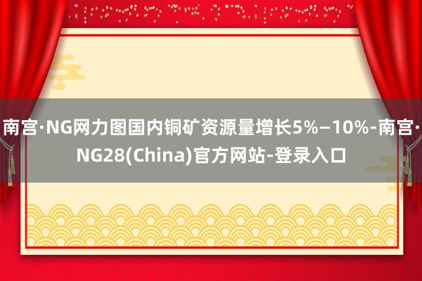 南宫·NG网力图国内铜矿资源量增长5%—10%-南宫·NG28(China)官方网站-登录入口