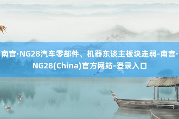 南宫·NG28汽车零部件、机器东谈主板块走弱-南宫·NG28(China)官方网站-登录入口