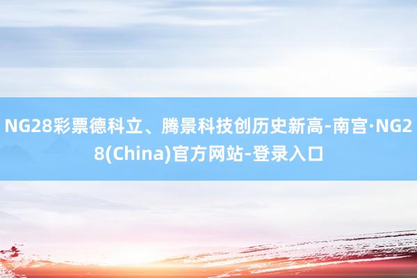 NG28彩票德科立、腾景科技创历史新高-南宫·NG28(China)官方网站-登录入口