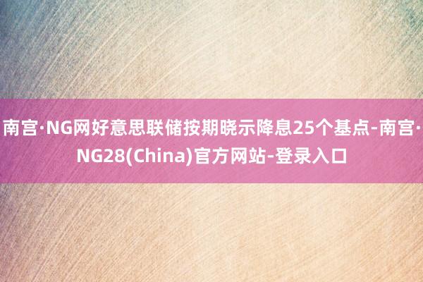 南宫·NG网好意思联储按期晓示降息25个基点-南宫·NG28(China)官方网站-登录入口