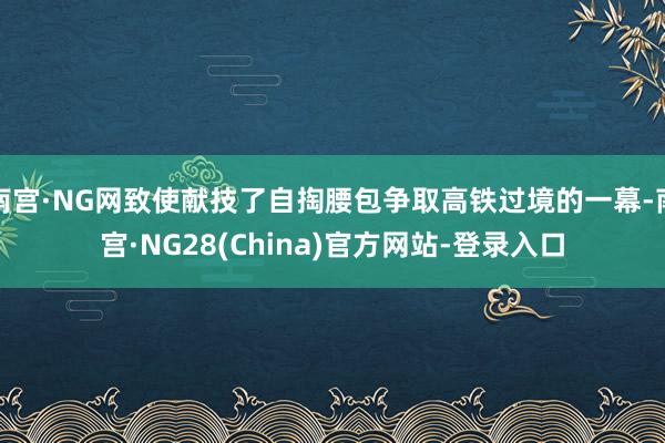 南宫·NG网致使献技了自掏腰包争取高铁过境的一幕-南宫·NG28(China)官方网站-登录入口