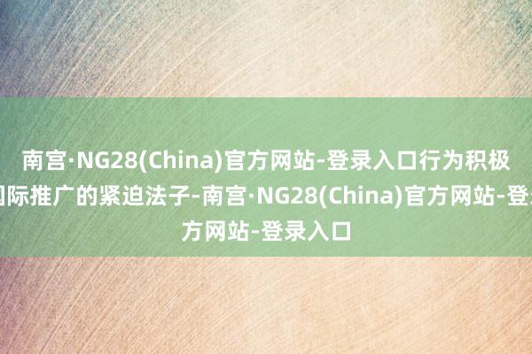 南宫·NG28(China)官方网站-登录入口行为积极探索国际推广的紧迫法子-南宫·NG28(China)官方网站-登录入口