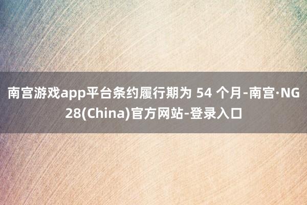 南宫游戏app平台条约履行期为 54 个月-南宫·NG28(China)官方网站-登录入口