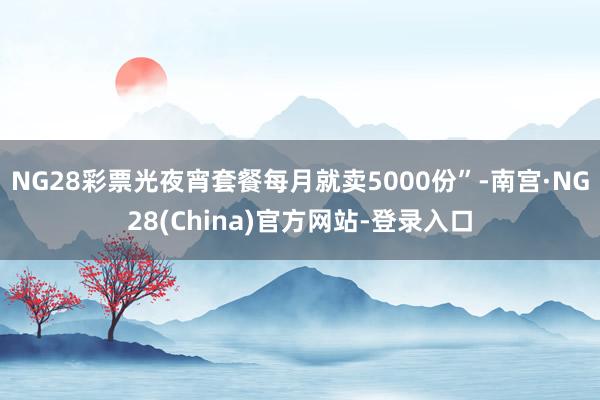 NG28彩票光夜宵套餐每月就卖5000份”-南宫·NG28(China)官方网站-登录入口