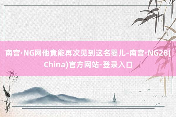 南宫·NG网他竟能再次见到这名婴儿-南宫·NG28(China)官方网站-登录入口