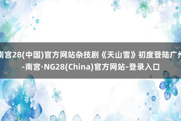 南宫28(中国)官方网站杂技剧《天山雪》初度登陆广州-南宫·NG28(China)官方网站-登录入口