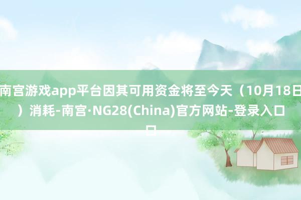 南宫游戏app平台因其可用资金将至今天(10月18日)消耗-南宫·NG28(China)官方网站-登录入口