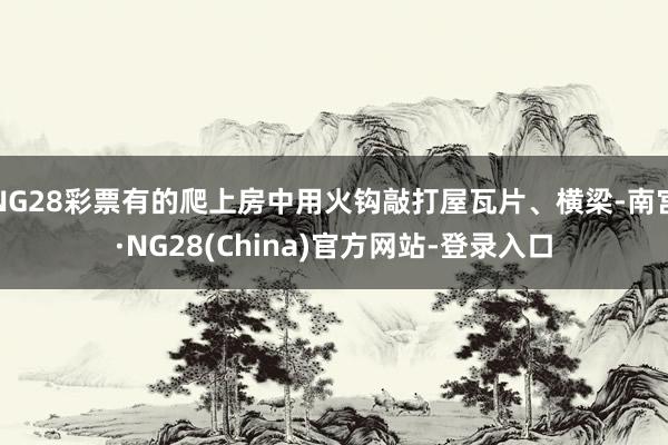 NG28彩票有的爬上房中用火钩敲打屋瓦片、横梁-南宫·NG28(China)官方网站-登录入口