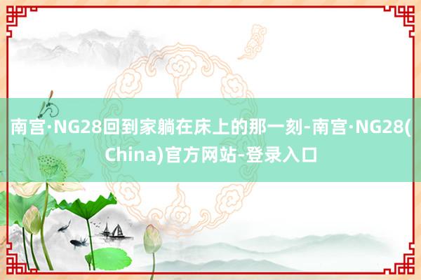 南宫·NG28回到家躺在床上的那一刻-南宫·NG28(China)官方网站-登录入口