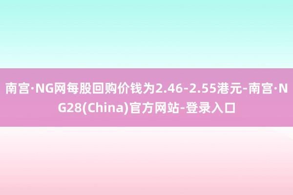 南宫·NG网每股回购价钱为2.46-2.55港元-南宫·NG28(China)官方网站-登录入口