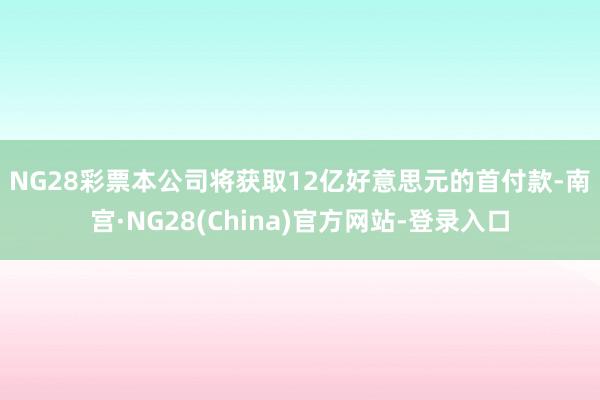 NG28彩票　　本公司将获取12亿好意思元的首付款-南宫·NG28(China)官方网站-登录入口