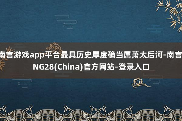 南宫游戏app平台最具历史厚度确当属萧太后河-南宫·NG28(China)官方网站-登录入口