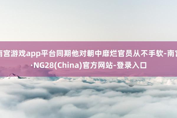 南宫游戏app平台同期他对朝中靡烂官员从不手软-南宫·NG28(China)官方网站-登录入口