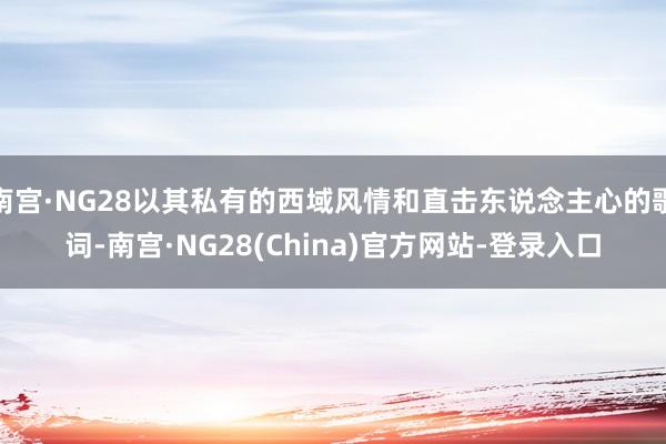 南宫·NG28以其私有的西域风情和直击东说念主心的歌词-南宫·NG28(China)官方网站-登录入口