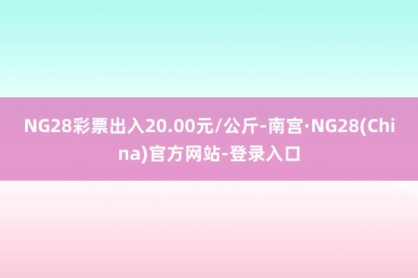 NG28彩票出入20.00元/公斤-南宫·NG28(China)官方网站-登录入口