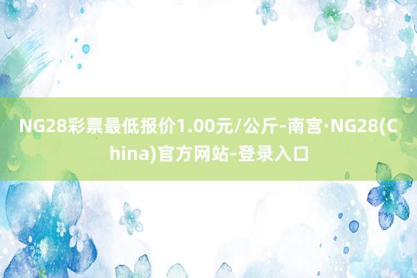 NG28彩票最低报价1.00元/公斤-南宫·NG28(China)官方网站-登录入口