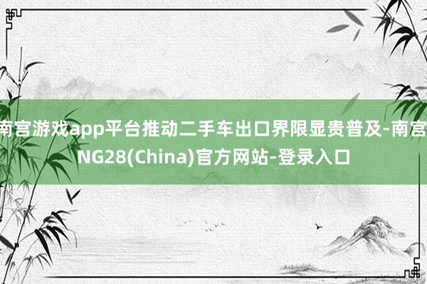 南宫游戏app平台推动二手车出口界限显贵普及-南宫·NG28(China)官方网站-登录入口