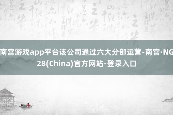 南宫游戏app平台该公司通过六大分部运营-南宫·NG28(China)官方网站-登录入口