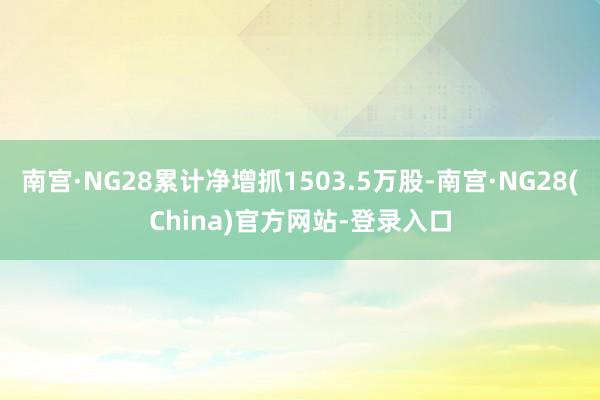 南宫·NG28累计净增抓1503.5万股-南宫·NG28(China)官方网站-登录入口