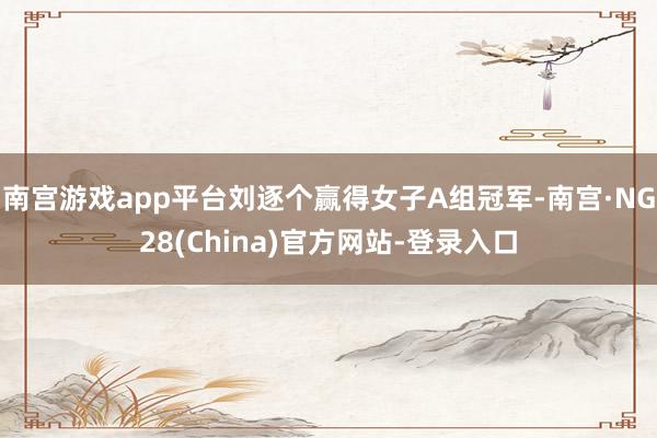 南宫游戏app平台刘逐个赢得女子A组冠军-南宫·NG28(China)官方网站-登录入口
