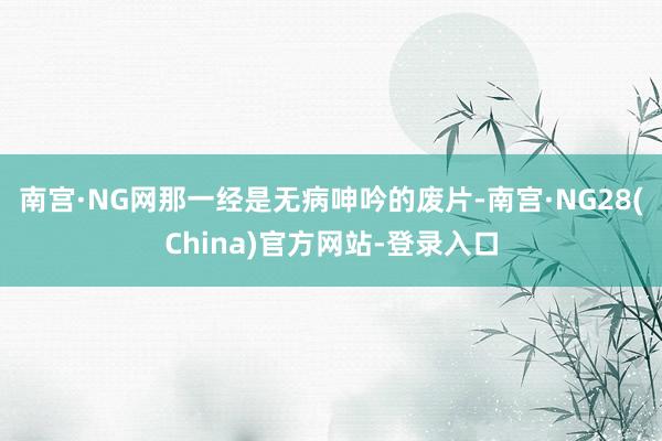 南宫·NG网那一经是无病呻吟的废片-南宫·NG28(China)官方网站-登录入口
