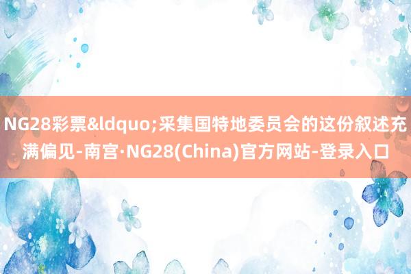 NG28彩票“采集国特地委员会的这份叙述充满偏见-南宫·NG28(China)官方网站-登录入口