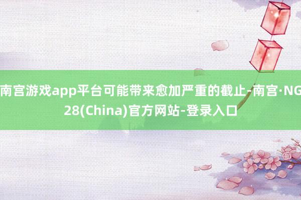 南宫游戏app平台可能带来愈加严重的截止-南宫·NG28(China)官方网站-登录入口